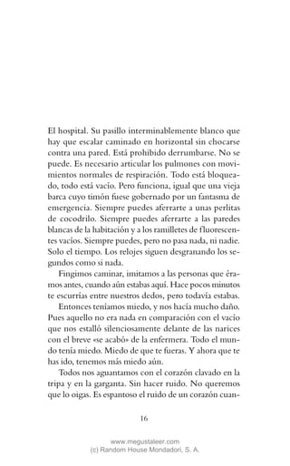 El hospital. Su pasillo interminablemente blanco que
hay que escalar caminado en horizontal sin chocarse
contra una pared. Está prohibido derrumbarse. No se
puede. Es necesario articular los pulmones con movi-
mientos normales de respiración. Todo está bloquea-
do, todo está vacío. Pero funciona, igual que una vieja
barca cuyo timón fuese gobernado por un fantasma de
emergencia. Siempre puedes aferrarte a unas perlitas
de cocodrilo. Siempre puedes aferrarte a las paredes
blancas de la habitación y a los ramilletes de f luorescen-
tes vacíos. Siempre puedes, pero no pasa nada, ni nadie.
Solo el tiempo. Los relojes siguen desgranando los se-
gundos como si nada.
    Fingimos caminar, imitamos a las personas que éra-
mos antes, cuando aún estabas aquí. Hace pocos minutos
te escurrías entre nuestros dedos, pero todavía estabas.
    Entonces teníamos miedo, y nos hacía mucho daño.
Pues aquello no era nada en comparación con el vacío
que nos estalló silenciosamente delante de las narices
con el breve «se acabó» de la enfermera. Todo el mun-
do tenía miedo. Miedo de que te fueras. Y ahora que te
has ido, tenemos más miedo aún.
    Todos nos aguantamos con el corazón clavado en la
tripa y en la garganta. Sin hacer ruido. No queremos
que lo oigas. Es espantoso el ruido de un corazón cuan-

                            16

                    www.megustaleer.com
             (c) Random House Mondadori, S. A.
 