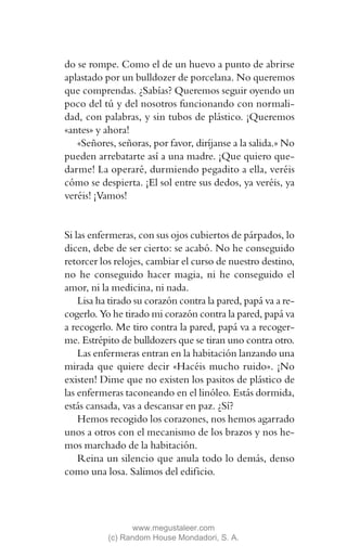 do se rompe. Como el de un huevo a punto de abrirse
aplastado por un bulldozer de porcelana. No queremos
que comprendas. ¿Sabías? Queremos seguir oyendo un
poco del tú y del nosotros funcionando con normali-
dad, con palabras, y sin tubos de plástico. ¡Queremos
«antes» y ahora!
   «Señores, señoras, por favor, diríjanse a la salida.» No
pueden arrebatarte así a una madre. ¡Que quiero que-
darme! La operaré, durmiendo pegadito a ella, veréis
cómo se despierta. ¡El sol entre sus dedos, ya veréis, ya
veréis! ¡Vamos!


Si las enfermeras, con sus ojos cubiertos de párpados, lo
dicen, debe de ser cierto: se acabó. No he conseguido
retorcer los relojes, cambiar el curso de nuestro destino,
no he conseguido hacer magia, ni he conseguido el
amor, ni la medicina, ni nada.
    Lisa ha tirado su corazón contra la pared, papá va a re-
cogerlo. Yo he tirado mi corazón contra la pared, papá va
a recogerlo. Me tiro contra la pared, papá va a recoger-
me. Estrépito de bulldozers que se tiran uno contra otro.
    Las enfermeras entran en la habitación lanzando una
mirada que quiere decir «Hacéis mucho ruido». ¡No
existen! Dime que no existen los pasitos de plástico de
las enfermeras taconeando en el linóleo. Estás dormida,
estás cansada, vas a descansar en paz. ¿Sí?
    Hemos recogido los corazones, nos hemos agarrado
unos a otros con el mecanismo de los brazos y nos he-
mos marchado de la habitación.
    Reina un silencio que anula todo lo demás, denso
como una losa. Salimos del edificio.




                  www.megustaleer.com
           (c) Random House Mondadori, S. A.
 