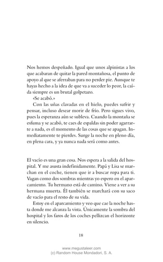 Nos hemos despeñado. Igual que unos alpinistas a los
que acabaran de quitar la pared montañosa, el punto de
apoyo al que se aferraban para no perder pie. Aunque te
hayas hecho a la idea de que va a suceder lo peor, la caí-
da siempre es un brutal golpetazo.
    «Se acabó.»
    Con las uñas clavadas en el hielo, puedes sufrir y
pensar, incluso desear morir de frío. Pero sigues vivo,
pues la esperanza aún se subleva. Cuando la montaña se
esfuma y se acabó, te caes de espaldas sin poder agarrar-
te a nada, es el momento de las cosas que se apagan. In-
mediatamente te pierdes. Surge la noche en pleno día,
en plena cara, y ya nunca nada será como antes.


El vacío es una gran cosa. Nos espera a la salida del hos-
pital. Y me asusta indefinidamente. Papá y Lisa se mar-
chan en el coche, tienen que ir a buscar ropa para ti.
Vagan como dos sombras mientras yo espero en el apar-
camiento. Tu hermano está de camino. Viene a ver a su
hermana muerta. Él también se marchará con su saco
de vacío para el resto de su vida.
    Estoy en el aparcamiento y veo que cae la noche has-
ta donde me alcanza la vista. Únicamente la sombra del
hospital y los faros de los coches pellizcan el horizonte
en silencio.

                           18

                   www.megustaleer.com
            (c) Random House Mondadori, S. A.
 