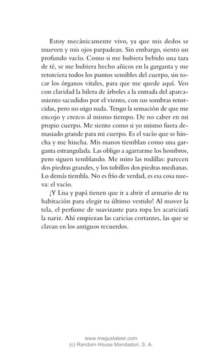 Estoy mecánicamente vivo, ya que mis dedos se
mueven y mis ojos parpadean. Sin embargo, siento un
profundo vacío. Como si me hubiera bebido una taza
de té, se me hubiera hecho añicos en la garganta y me
retorciera todos los puntos sensibles del cuerpo, sin to-
car los órganos vitales, para que me quede aquí. Veo
con claridad la hilera de árboles a la entrada del aparca-
miento sacudidos por el viento, con sus sombras retor-
cidas, pero no oigo nada. Tengo la sensación de que me
encojo y crezco al mismo tiempo. De no caber en mi
propio cuerpo. Me siento como si yo mismo fuera de-
masiado grande para mi cuerpo. Es el vacío que se hin-
cha y me hincha. Mis manos tiemblan como una gar-
ganta estrangulada. Las obligo a agarrarme los hombros,
pero siguen temblando. Me miro las rodillas: parecen
dos piedras grandes, y los tobillos dos piedras medianas.
Lo demás tiembla. No es frío de verdad, es esa cosa nue-
va: el vacío.
    ¡Y Lisa y papá tienen que ir a abrir el armario de tu
habitación para elegir tu último vestido! Al mover la
tela, el perfume de suavizante para ropa les acariciará
la nariz. Ahí empiezan las caricias cortantes, las que se
clavan en los antiguos recuerdos.




                 www.megustaleer.com
          (c) Random House Mondadori, S. A.
 