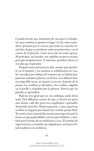 Cuando tuviste que marcharte de casa para ir al hospi-
tal, unas sombras ocuparon tu lugar. Las he visto exten-
derse, primero por la cocina, por entre las cazuelas in-
móviles, luego se enredaron entre tus peinecitos y en el
cuarto de la plancha, como unas telas de araña opacas.
Al principio, me bastaba con soplarles un poco encima
para que desapareciesen. Y mientras, pensaba y decía en
voz alta que regresarías.
    Después transcurrieron los días, tuviste que quedar-
te en el hospital, y las sombras se solidificaron en casa.
Se extendían por debajo de la puerta de tu habitación,
parecían auténticas plantas carnívoras. Los últimos días,
era imposible tocar, ni siquiera acercarse al pomo de la
puerta. Las sombras se aferraban a los cuadros colgados
en el pasillo y trepaban por la pintura. Parecía que las
paredes se agrietaban.
    Papá las veía igual que yo; sin embargo, nadie decía
nada. Nos dábamos cuenta de que se hacían un poco
más densas cada día, pero nos negábamos a prestarles
demasiada atención. Mamá regresará, y estas asquerosas
sombras se largarán por donde han venido, punto final.
Yo sentía cómo aumentaba nuestra preocupación por la
forma en que papá hablaba con Lisa por teléfono, y tam-
bién por la forma de no telefonear a Lisa. El instinto de
supervivencia y el miedo nos impidieron casi hasta el fi-
nal rendirnos a la evidencia.

                           20

                   www.megustaleer.com
            (c) Random House Mondadori, S. A.
 