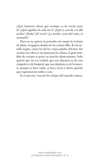 ¿Qué haremos ahora que siempre es de noche para
ti? ¿Qué significa la vida sin ti? ¿Qué te sucede a ti allá
arriba? ¿Nada? ¿El vacío? ¿La noche, cosas del cielo, el
consuelo?
    Pues yo no quiero ni pensarlo, mi sangre lo rechaza
de plano, el agujero dentro de mi cuerpo silba. Es un so-
nido negro, como los de los viejos pitidos del tren. En
cuanto esas ideas se me pasan por la cabeza, el gran tem-
blor de cuerpo se pone en marcha rítmicamente. Solo
quiero que no sea verdad, que nos dejemos ya de esas
estupideces de hospital, que nos dejemos ya de la muer-
te, porque se hace tarde, se hace vacío y ahora querría
que regresásemos todos a casa.
    Si es preciso, trucaré los relojes del mundo entero.




                    www.megustaleer.com
             (c) Random House Mondadori, S. A.
 