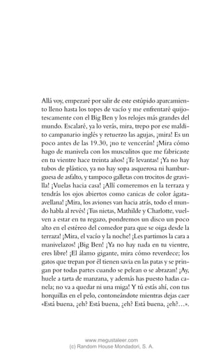 Allá voy, empezaré por salir de este estúpido aparcamien-
to lleno hasta los topes de vacío y me enfrentaré quijo-
tescamente con el Big Ben y los relojes más grandes del
mundo. Escalaré, ya lo verás, mira, trepo por ese maldi-
to campanario inglés y retuerzo las agujas, ¡mira! Es un
poco antes de las 19.30, ¡no te vencerán! ¡Mira cómo
hago de manivela con los musculitos que me fabricaste
en tu vientre hace treinta años! ¡Te levantas! ¡Ya no hay
tubos de plástico, ya no hay sopa asquerosa ni hambur-
guesa de asfalto, y tampoco galletas con trocitos de gravi-
lla! ¡Vuelas hacia casa! ¡Allí comeremos en la terraza y
tendrás los ojos abiertos como canicas de color ágata-
avellana! ¡Mira, los aviones van hacia atrás, todo el mun-
do habla al revés! ¡Tus nietas, Mathilde y Charlotte, vuel-
ven a estar en tu regazo, pondremos un disco un poco
alto en el estéreo del comedor para que se oiga desde la
terraza! ¡Mira, el vacío y la noche! ¡Les partimos la cara a
manivelazos! ¡Big Ben! ¡Ya no hay nada en tu vientre,
eres libre! ¡El álamo gigante, mira cómo reverdece; los
gatos que trepan por él tienen savia en las patas y se prin-
gan por todas partes cuando se pelean o se abrazan! ¡Ay,
huele a tarta de manzana, y además has puesto hadas ca-
nela; no va a quedar ni una miga! Y tú estás ahí, con tus
horquillas en el pelo, contoneándote mientras dejas caer
«Está buena, ¿eh? Está buena, ¿eh? Está buena, ¿eh?…».




                  www.megustaleer.com
           (c) Random House Mondadori, S. A.
 
