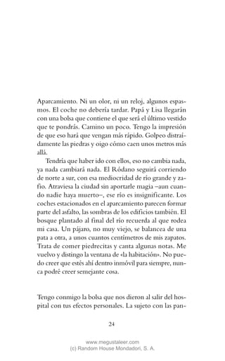 Aparcamiento. Ni un olor, ni un reloj, algunos espas-
mos. El coche no debería tardar. Papá y Lisa llegarán
con una bolsa que contiene el que será el último vestido
que te pondrás. Camino un poco. Tengo la impresión
de que eso hará que vengan más rápido. Golpeo distraí-
damente las piedras y oigo cómo caen unos metros más
allá.
    Tendría que haber ido con ellos, eso no cambia nada,
ya nada cambiará nada. El Ródano seguirá corriendo
de norte a sur, con esa mediocridad de río grande y za-
fio. Atraviesa la ciudad sin aportarle magia –aun cuan-
do nadie haya muerto–, ese río es insignificante. Los
coches estacionados en el aparcamiento parecen formar
parte del asfalto, las sombras de los edificios también. El
bosque plantado al final del río recuerda al que rodea
mi casa. Un pájaro, no muy viejo, se balancea de una
pata a otra, a unos cuantos centímetros de mis zapatos.
Trata de comer piedrecitas y canta algunas notas. Me
vuelvo y distingo la ventana de «la habitación». No pue-
do creer que estés ahí dentro inmóvil para siempre, nun-
ca podré creer semejante cosa.


Tengo conmigo la bolsa que nos dieron al salir del hos-
pital con tus efectos personales. La sujeto con las pan-

                            24

                    www.megustaleer.com
             (c) Random House Mondadori, S. A.
 