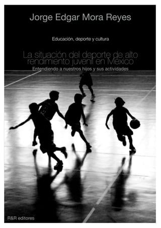 Jorge Edgar Mora Reyes

                    Educación, deporte y cultura


       La situación del deporte de alto
        rendimiento juvenil en México
           Entendiendo a nuestros hijos y sus actividades




R&R editores
 