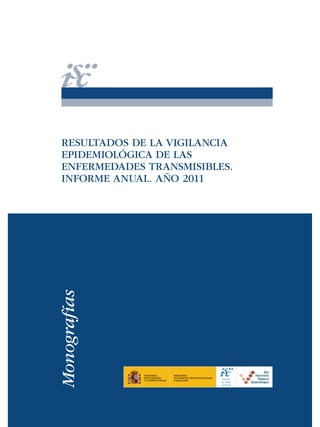 Monografías

RESULTADOS DE LA VIGILANCIA
EPIDEMIOLÓGICA DE LAS
ENFERMEDADES TRANSMISIBLES.
INFORME ANUAL. AÑO 2011

MINISTERIO
DE ECONOMÍA
Y COMPETITIVIDAD

MINISTERIO
DE SANIDAD, SERVICIOS SOCIALES
E IGUALDAD

Instituto
de Salud
Carlos III

 