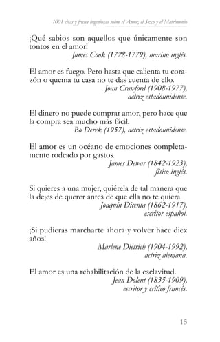1001 citas y frases ingeniosas sobre el Amor, el Sexo y el Matrimonio

¡Qué sabios son aquellos que únicamente son
tontos en el amor!
              James Cook (1728-1779), marino inglés.

El amor es fuego. Pero hasta que calienta tu cora-
zón o quema tu casa no te das cuenta de ello.
                       Joan Crawford (1908-1977),
                              actriz estadounidense.

El dinero no puede comprar amor, pero hace que
la compra sea mucho más fácil.
              Bo Derek (1957), actriz estadounidense.

El amor es un océano de emociones completa-
mente rodeado por gastos.
                       James Dewar (1842-1923),
                                     físico inglés.

Si quieres a una mujer, quiérela de tal manera que
la dejes de querer antes de que ella no te quiera.
                       Joaquín Dicenta (1862-1917),
                                      escritor español.

¡Si pudieras marcharte ahora y volver hace diez
años!
                    Marlene Dietrich (1904-1992),
                                    actriz alemana.

El amor es una rehabilitación de la esclavitud.
                          Jean Dolent (1835-1909),
                              escritor y crítico francés.



                                                                         15
 
