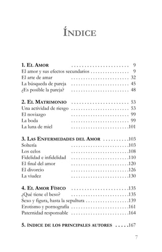 ÍNDICE

1. EL AMOR               . . . . . . . . . . . . . . . . . . . . . .009
El amor y sus efectos secundarios . . . . . . . . . . . . . . . .009
El arte de amar          . . . . . . . . . . . . . . . . . . . . . . . .032
La búsqueda de pareja . . . . . . . . . . . . . . . . . . . . . . . .045
¿Es posible la pareja? . . . . . . . . . . . . . . . . . . . . . . . .048

2. EL MATRIMONIO . . . . . . . . . . . . . . . . . . . . . .053
Una actividad de riesgo          . . . . . . . . . . . . . . . . . . . . . . . .053
El noviazgo                      . . . . . . . . . . . . . . . . . . . . . . . .099
La boda                          . . . . . . . . . . . . . . . . . . . . . . . .099
La luna de miel                  . . . . . . . . . . . . . . . . . . . . . . . .101

3. LAS ENFERMEDADES DEL AMOR . . . . . . . . . .103
Soltería                         . . . . . . . . . . . . . . . . . . . . . . . .103
Los celos                        . . . . . . . . . . . . . . . . . . . . . . . .108
Fidelidad e infidelidad          . . . . . . . . . . . . . . . . . . . . . . . .110
El final del amor                . . . . . . . . . . . . . . . . . . . . . . . .120
El divorcio                      . . . . . . . . . . . . . . . . . . . . . . . .126
La viudez                        . . . . . . . . . . . . . . . . . . . . . . . .130

4. EL AMOR FÍSICO          . . . . . . . . . . . . . . . . . . . . . .135
¿Qué tiene el beso?       . . . . . . . . . . . . . . . . . . . . . . . .135
Sexo y figura, hasta la sepultura . . . . . . . . . . . . . . . . . .139
Erotismo y pornografía . . . . . . . . . . . . . . . . . . . . . . . .161
Paternidad responsable . . . . . . . . . . . . . . . . . . . . . . . .164

5. ÍNDICE DE LOS PRINCIPALES AUTORES . . . . .167

                                                                                  7
 