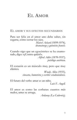 EL AMOR

EL AMOR Y SUS EFECTOS SECUNDARIOS
Para ser feliz en el amor uno debe saber, sin
cegarse, cómo cerrar los ojos.
                       Marcel Achard (1899-1974),
                      dramaturgo y guionista francés.

Cuando oigo que un egocéntrico se ha enamo-
rado, digo: «¿Contra quién?».
                         Alfred Adler (1870-1937),
                                 psicólogo austriaco.

El corazón es un músculo muy, pero que muy
elástico.
                                 Woody Allen (1935),
          cineasta, humorista y escritor estadounidense.

El futuro del verbo amar es un niño.
                                   Luis F. Angell.

El amor es como las corbatas: cuantos más
nudos, antes se arruga.
                        Ardanuy (La Codorniz).




                                                      9
 