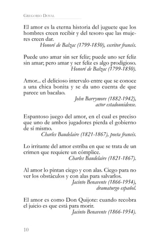 GREGORIO DOVAL

El amor es la eterna historia del juguete que los
hombres creen recibir y del tesoro que las muje-
res creen dar.
        Honoré de Balzac (1799-1850), escritor francés.

Puede uno amar sin ser feliz; puede uno ser feliz
sin amar; pero amar y ser feliz es algo prodigioso.
                    Honoré de Balzac (1799-1850).

Amor... el delicioso intervalo entre que se conoce
a una chica bonita y se da uno cuenta de que
parece un bacalao.
                        John Barrymore (1882-1942),
                                 actor estadounidense.

Espantoso juego del amor, en el cual es preciso
que uno de ambos jugadores pierda el gobierno
de sí mismo.
        Charles Baudelaire (1821-1867), poeta francés.

Lo irritante del amor estriba en que se trata de un
crimen que requiere un cómplice.
                    Charles Baudelaire (1821-1867).

Al amor lo pintan ciego y con alas. Ciego para no
ver los obstáculos y con alas para salvarlos.
                      Jacinto Benavente (1866-1954),
                                  dramaturgo español.

El amor es como Don Quijote: cuando recobra
el juicio es que está para morir.
                       Jacinto Benavente (1866-1954).


10
 