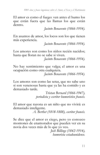 1001 citas y frases ingeniosas sobre el Amor, el Sexo y el Matrimonio

El amor es como el fuego: ven antes el humo los
que están fuera que las llamas los que están
dentro.
                    Jacinto Benavente (1866-1954).

En asuntos de amor, los locos son los que tienen
más experiencia.
                    Jacinto Benavente (1866-1954).

Los amores son como los niños recién nacidos;
hasta que lloran no se sabe si viven.
                     Jacinto Benavente (1866-1954).

No hay sentimiento que valga; el amor es una
ocupación como otra cualquiera.
                   Jacinto Benavente (1866-1954).

Los amores son como las setas, que no sabe uno
si son venenosas hasta que ya las ha comido y es
demasiado tarde.
                       Tristan Bernard (1866-1947),
               periodista y escritor humorístico francés.

El amor que razona es un niño que no vivirá: es
demasiado inteligente.
            A. Berthet (1818-1888), escritor francés.

Se dice que el amor es ciego, pero yo conozco
montones de enamorados que pueden ver en su
novia dos veces más de lo que yo veo.
                         Josh Billings (1842-1914),
                           humorista estadounidense.


                                                                         11
 