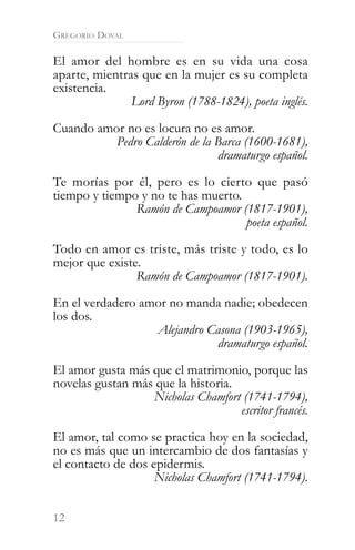 GREGORIO DOVAL

El amor del hombre es en su vida una cosa
aparte, mientras que en la mujer es su completa
existencia.
               Lord Byron (1788-1824), poeta inglés.

Cuando amor no es locura no es amor.
          Pedro Calderón de la Barca (1600-1681),
                               dramaturgo español.

Te morías por él, pero es lo cierto que pasó
tiempo y tiempo y no te has muerto.
               Ramón de Campoamor (1817-1901),
                                    poeta español.

Todo en amor es triste, más triste y todo, es lo
mejor que existe.
                Ramón de Campoamor (1817-1901).

En el verdadero amor no manda nadie; obedecen
los dos.
                  Alejandro Casona (1903-1965),
                             dramaturgo español.

El amor gusta más que el matrimonio, porque las
novelas gustan más que la historia.
                  Nicholas Chamfort (1741-1794),
                                    escritor francés.

El amor, tal como se practica hoy en la sociedad,
no es más que un intercambio de dos fantasías y
el contacto de dos epidermis.
                    Nicholas Chamfort (1741-1794).


12
 