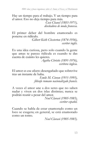 1001 citas y frases ingeniosas sobre el Amor, el Sexo y el Matrimonio

Hay un tiempo para el trabajo. Y un tiempo para
el amor. Eso no deja tiempo para más.
                         Coco Chanel (1883-1971),
                        diseñadora de moda francesa.

El primer deber del hombre enamorado es
ponerse en ridículo.
               Gilbert Keith Chesterton (1874-1936),
                                         escritor inglés.

Es una idea curiosa, pero solo cuando la gente
que amas te parece ridícula es cuando te das
cuenta de cuánto les quieres.
                      Agatha Christie (1891-1976),
                                    escritora inglesa.

El amor es ese afecto desengañado que sobrevive
tras un instante de baba.
                        Emile M. Cioran (1911-1995),
                  filósofo rumano nacionalizado francés.

A veces el amor une a dos seres que no saben
nadar y viven en dos islas distintas; nunca se
podrán reunir a pesar del amor.
                        Noel Clarasó (1905-1985),
                                    escritor español.

Cuando se habla de estar enamorado como un
loco se exagera; en general, se está enamorado
como un tonto.
                       Noel Clarasó (1905-1985).



                                                                         13
 