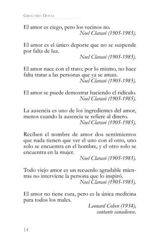 GREGORIO DOVAL

El amor es ciego, pero los vecinos no.
                         Noel Clarasó (1905-1985).

El amor es el único deporte que no se suspende
por falta de luz.
                       Noel Clarasó (1905-1985).

El amor nace con el trato; por lo mismo, no hace
falta tratar a las personas que ya se aman.
                           Noel Clarasó (1905-1985).

El amor se puede demostrar haciendo el ridículo.
                      Noel Clarasó (1905-1985).

La ausencia es uno de los ingredientes del amor,
menos cuando la ausencia se refiere al dinero.
                        Noel Clarasó (1905-1985).

Reciben el nombre de amor dos sentimientos
que nada tienen que ver el uno con el otro, uno
solo se encuentra en el hombre, y el otro solo se
encuentra en la mujer.
                         Noel Clarasó (1905-1985).

Todo viejo amor es un recuerdo agradable mien-
tras no interviene la persona que lo inspiró.
                          Noel Clarasó (1905-1985).

El amor no tiene cura, pero es la única medicina
para todos los males.
                           Leonard Cohen (1934),
                               cantante canadiense.


14
 