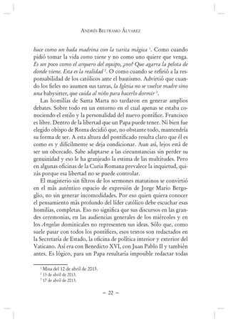 andrés BEltramo ÁlvarEz
~ 22 ~
hace como un hada madrina con la varita mágica 1
. Como cuando
pidió tomar la vida como viene y no como uno quiere que venga.
Es un poco como el arquero del equipo, ¿no? Que agarra la pelota de
donde viene. Esta es la realidad 2
-
ponsabilidad de los católicos ante el bautismo. Advirtió que cuan-
la Iglesia no se vuelve madre sino
una babysitter, que cuida al niño para hacerlo dormir 3
.
Las homilías de Santa Marta no tardaron en generar amplios
debates. Sobre todo en un entorno en el cual apenas se estaba co-
es libre. Dentro de la libertad que un Papa puede tener. Ni bien fue
elegido obispo de Roma decidió que, no obstante todo, mantendría
como es y difícilmente se deja condicionar. Aun así, lejos está de
ser un obcecado. Sabe adaptarse a las circunstancias sin perder su
genuinidad y eso le ha granjeado la estima de las multitudes. Pero
-
zás porque esa libertad no se puede controlar.
en el más auténtico espacio de expresión de Jorge Mario Bergo-
glio, no sin generar incomodidades. Por eso quien quiera conocer
el pensamiento más profundo del líder católico debe escuchar esas
-
des ceremonias, en las audiencias generales de los miércoles y en
los Angelus dominicales no representen sus ideas. Sólo que, como
Vaticano. Así era con Benedicto XVI, con Juan Pablo II y también
antes. Es lógico, para un Papa resultaría imposible redactar todas
1
Misa del 12 de abril de 2013.
2
13 de abril de 2013.
3
17 de abril de 2013.
 