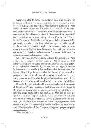 andrés BEltramo ÁlvarEz
~ 24 ~
Aunque la idea de fondo era bastante clara y el discurso no
pretendía ser hiriente, el encadenamiento de las frases, ya puestas
sobre el papel, sonó muy mal. Prácticamente como si el Papa
hubiese lanzado un reclamo furibundo a los trabajadores del Insti-
tuto. Por el contrario, al terminar la misa saludó afectuosamente a
uno por uno. No obstante, el diario L’Osservatore Romano decidió
la versión que publicó de la homilía papal. Sólo que no se había
puesto de acuerdo con la Radio Vaticana, que ya había lanzado
entre ambos medios fue inmediatamente detectada por la prensa
abriendo una encendida controversia.
Algo parecido ocurrió cuando, algunos días después, el Papa
sostuvo que la sangre de Cristo redimió a todos, no solamente a los
católicos. Incluidos los ateos, a todos5
. Se trató de una frase genéri-
ca en medio de un comentario más amplio, pero algunos sectores
le dieron un valor absoluto. Los medios a nivel internacional titu-
laron: “Abre el Papa la puerta del cielo a los ateos”. Aunque él no
pretendía poner en marcha un debate teológico verdadero, ni revi-
sar la doctrina tradicional de la Iglesia, las reacciones a sus dichos
fueron de una dureza inaudita, sobre todo en el mundo anglófono.
Después de estos episodios llegaron puntuales las desmentidas
de la Sala de Prensa vaticana, la cual aclaró que la intención de
Bergoglio en ningún caso fue indicar un futuro para el IOR, o rea-
lizar un juicio moral sobre sus empleados. Más allá de estos pe-
queños incidentes temporales, las homilías abrieron también otra
controversia sobre la accesibilidad directa al contenido de las mis-
mas. “¿Por qué no se transmiten en vivo?”, se preguntaban desde
diversos lugares. En sitios web y medios católicos se levantó otra
voz: “Hay que editar al Papa”. Algunos llegaron a proponer que la
5
22 de mayo de 2013.
 