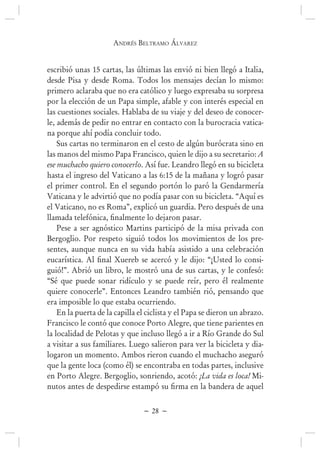 andrés BEltramo ÁlvarEz
~ 28 ~
escribió unas 15 cartas, las últimas las envió ni bien llegó a Italia,
desde Pisa y desde Roma. Todos los mensajes decían lo mismo:
primero aclaraba que no era católico y luego expresaba su sorpresa
por la elección de un Papa simple, afable y con interés especial en
las cuestiones sociales. Hablaba de su viaje y del deseo de conocer-
le, además de pedir no entrar en contacto con la burocracia vatica-
na porque ahí podía concluir todo.
Sus cartas no terminaron en el cesto de algún burócrata sino en
las manos del mismo Papa Francisco, quien le dijo a su secretario: A
ese muchacho quiero conocerlo. Así fue. Leandro llegó en su bicicleta
hasta el ingreso del Vaticano a las 6:15 de la mañana y logró pasar
el primer control. En el segundo portón lo paró la Gendarmería
Vaticana y le advirtió que no podía pasar con su bicicleta. “Aquí es
el Vaticano, no es Roma”, explicó un guardia. Pero después de una
Pese a ser agnóstico Martins participó de la misa privada con
Bergoglio. Por respeto siguió todos los movimientos de los pre-
sentes, aunque nunca en su vida había asistido a una celebración
-
guió!”. Abrió un libro, le mostró una de sus cartas, y le confesó:
“Sé que puede sonar ridículo y se puede reír, pero él realmente
quiere conocerle”. Entonces Leandro también rió, pensando que
era imposible lo que estaba ocurriendo.
En la puerta de la capilla el ciclista y el Papa se dieron un abrazo.
Francisco le contó que conoce Porto Alegre, que tiene parientes en
la localidad de Pelotas y que incluso llegó a ir a Río Grande do Sul
a visitar a sus familiares. Luego salieron para ver la bicicleta y dia-
logaron un momento. Ambos rieron cuando el muchacho aseguró
en Porto Alegre. Bergoglio, sonriendo, acotó: ¡La vida es loca! Mi-
 