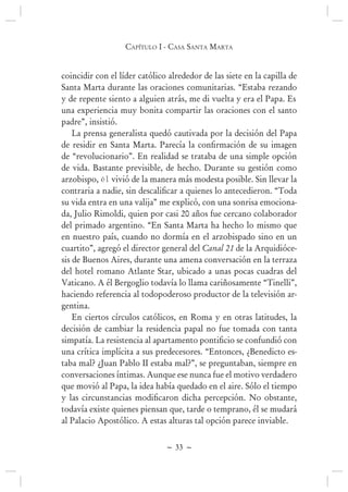 ~ 33 ~
Capítulo i - Casa santa marta
coincidir con el líder católico alrededor de las siete en la capilla de
Santa Marta durante las oraciones comunitarias. “Estaba rezando
y de repente siento a alguien atrás, me di vuelta y era el Papa. Es
una experiencia muy bonita compartir las oraciones con el santo
padre”, insistió.
La prensa generalista quedó cautivada por la decisión del Papa
de “revolucionario”. En realidad se trataba de una simple opción
de vida. Bastante previsible, de hecho. Durante su gestión como
arzobispo, él vivió de la manera más modesta posible. Sin llevar la
su vida entra en una valija” me explicó, con una sonrisa emociona-
da, Julio Rimoldi, quien por casi 20 años fue cercano colaborador
del primado argentino. “En Santa Marta ha hecho lo mismo que
en nuestro país, cuando no dormía en el arzobispado sino en un
cuartito”, agregó el director general del Canal 21 de la Arquidióce-
sis de Buenos Aires, durante una amena conversación en la terraza
del hotel romano Atlante Star, ubicado a unas pocas cuadras del
Vaticano. A él Bergoglio todavía lo llama cariñosamente “Tinelli”,
haciendo referencia al todopoderoso productor de la televisión ar-
gentina.
En ciertos círculos católicos, en Roma y en otras latitudes, la
decisión de cambiar la residencia papal no fue tomada con tanta
una crítica implícita a sus predecesores. “Entonces, ¿Benedicto es-
taba mal? ¿Juan Pablo II estaba mal?”, se preguntaban, siempre en
conversaciones íntimas. Aunque ese nunca fue el motivo verdadero
que movió al Papa, la idea había quedado en el aire. Sólo el tiempo
todavía existe quienes piensan que, tarde o temprano, él se mudará
al Palacio Apostólico. A estas alturas tal opción parece inviable.
 
