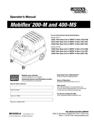 Mobiflex
®
200-M and 400-MS
Register your machine:
www.lincolnelectric.com/register
Authorized Service and Distributor Locator:
www.lincolnelectric.com/locator
IM10335-A | Issue Date Jun-18
© Lincoln Global, Inc. All Rights Reserved.
For use with machines having Code Numbers:
Mobiflex 200-M
12325 Filter Base Unit w/ MERV 14 filter (120/1/60)
12513 Filter Base Unit w/ MERV 16 filter (120/1/60)
12329 Filter Base Unit w/ MERV 14 filter (230/1/50)
Mobiflex 400-MS
12326 Filter Base Unit w/ MERV 14 filter (115/1/60)|
12561 Filter Base Unit w/ MERV 16 filter (115/1/60)
12330 Filter Base Unit w/ MERV 14 filter (230/1/50)
Save for future reference
Date Purchased
Code: (ex: 10859)
Serial: (ex: U1060512345)
Operator’s Manual
Need Help? Call 1.888.935.3877
to talk to a Service Representative
Hours of Operation:
8:00 AM to 6:00 PM (ET) Mon. thru Fri.
After hours?
Use “Ask the Experts” at lincolnelectric.com
A Lincoln Service Representative will contact you
no later than the following business day.
For Service outside the USA:
Email: globalservice@lincolnelectric.com
 
