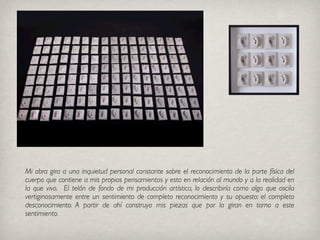 Isabel Rojas
Mi obra gira a una inquietud personal constante sobre el reconocimiento de la parte física del
cuerpo que contiene a mis propios pensamientos y esto en relación al mundo y a la realidad en
la que vivo. El telón de fondo de mi producción artística, lo describiría como algo que oscila
vertiginosamente entre un sentimiento de completo reconocimiento y su opuesto: el completo
desconocimiento. A partir de ahí construyo mis piezas que por lo giran en torno a este
sentimiento.
 