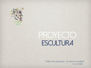 Proyecto
“Dale una máscara, y te dirá la verdad”
– Oscar Wilde
Escultura
 