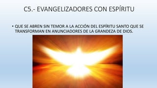 C5.- EVANGELIZADORES CON ESPÍRITU
• QUE SE ABREN SIN TEMOR A LA ACCIÓN DEL ESPÍRITU SANTO QUE SE
TRANSFORMAN EN ANUNCIADORES DE LA GRANDEZA DE DIOS.
 