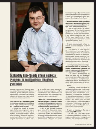 совета директоров. Ну а то, что наши
                                                                               инвесторы много заработают вместе
                                                                               с нами – это справедливо, без их под-
                                                                               держки «Викимарта» бы не было.

                                                                               – Эксперты вообще очень мало могут
                                                                               припомнить удачных российских про-
                                                                               ектов с вики-элементами. Вам что-ни-
                                                                               будь такое попадалось на глаза?
                                                                                  – Так, с ходу, ничего не прихо-
                                                                               дит в голову. Но я думаю, основная
                                                                               проблема не в «вики», проблема – в
                                                                               готовности людей строить бизнес,
                                                                               а не просто какой-то там сайт.
                                                                               Чтобы идея заработала, ее нуж-
                                                                               но итерационно оттачивать, а это
                                                                               требует времени и денег.

                                                                               – А каков минимальный объем ка-
                                                                               питала, не имея которого, не стоит
                                                                               браться?
                                                                                  – Это зависит от типа проекта.
                                                                               В e-commerce это примерно 1 мил-
                                                                               лион долларов. Этого не хватит на
                                                                               компанию, но хватит на прототип,
                                                                               под который можно привлечь сле-
                                                                               дующий раунд инвестиций. В чи-
                                                                               сто технологическом проекте это
                                                                               может быть 100 тысяч долларов.

                                                                               – А как под эти средства еще и подве-
                                                                               сти ценности, чтобы их разделяла ко-
                                                                               манда? Вы в интервью говорили, что
                                                                               первый год управляли ей удаленно –
                                                                               пока доучивались в Стэнфорде…
                                                                                   – Да, сидя в Калифорнии, по

Успешному вики-проекту нужен механизм                                          skype. Не знаю, как это возможно,
                                                                               как-то получилось. Приезжали в Мо-

очищения от некорректного поведения                                            скву на каникулы в декабре и марте.
                                                                               Плюс очень многих людей «собеседо-
                                                                               вали», перед тем как взять на работу.
участников                                                                     – Лично?
                                                                                  – Конечно. До сих пор всех со-
красиво и интересно. Есть еще важ-      да и вообще ему «надо подумать».       трудников обязательно «собеседую»
ная вещь. Так называемые бизнес-        Поэтому продажа квартир – это был      или я, или Макс, или даже мы оба.
ангелы в Долине и Европе все друг       такой сигнал, что «Викимарт» для       Ценности тоже постепенно скла-
друга знают. Поэтому если удается       нас не игрушка, что собираемся за-     дываются и уточняются. На каком-
убедить несколько ключевых людей,       ниматься проектом серьезно.            то самом базовом уровне – это про
то остальные присоединяются.                                                   строительство компании А-класса,
                                        – У вас как у основателей сейчас ка-   все то, о чем писал Джим Коллинз
– Тот факт, что вы с Максимом прода-    кие доли остались в проекте? Получа-   в Good to Great. Стараемся строить
ли свои квартиры, для того чтобы по-    ется, вы все больше движетесь в сто-   компанию человечную, професси-
лучить первые полмиллиона на про-       рону наемных управленцев, отдавая      ональную, где много fun. Не знаю,
ект, – сыграло какую-то роль?           доли инвесторам? Это не обидно?        как сказать fun по-русски…
    – Думаю, да, хотя и не решаю-           – Нет, у нас разумно большая
щую. Любой инвестор хочет видеть        доля – около 30%. «Викимарту» повез-   – Лучше и не скажешь. А «fun» как у
предпринимателя, который всерьез        ло с инвесторами, и они стараются      вас выглядит? В чем он?
берется за создание бизнеса. Нико-      сделать так, чтобы мы себя чувство-        – В том, что я по офису хожу
му не нравятся варианты, когда че-      вали хозяевами компании как можно      и сушки у сотрудников стреляю. Что
ловек вроде и бизнесмен, но у него на   дольше. Все операционные решения       народ в мафию играет и на роликах
стороне еще какая-то работа есть,       принимаются в Москве, мы члены         катается. Что все друг друга стебут…



                                                                                             2 О 1 1 М А Р Т C H I E F T I M E 83
 