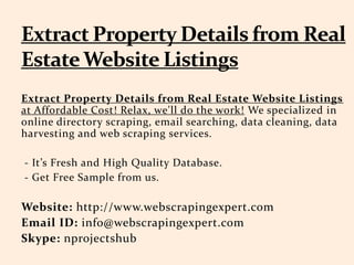 Extract Property Details from Real Estate Website Listings
at Affordable Cost! Relax, we'll do the work! We specialized in
online directory scraping, email searching, data cleaning, data
harvesting and web scraping services.
- It’s Fresh and High Quality Database.
- Get Free Sample from us.
Website: http://www.webscrapingexpert.com
Email ID: info@webscrapingexpert.com
Skype: nprojectshub
 