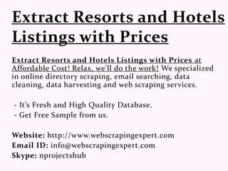 Extract Resorts and Hotels Listings with Prices at
Affordable Cost! Relax, we'll do the work! We specialized
in online directory scraping, email searching, data
cleaning, data harvesting and web scraping services.
- It’s Fresh and High Quality Database.
- Get Free Sample from us.
Website: http://www.webscrapingexpert.com
Email ID: info@webscrapingexpert.com
Skype: nprojectshub
 