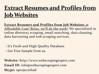 Extract Resumes and Profiles from Job Websites at
Affordable Cost! Relax, we'll do the work! We specialized in
online directory scraping, email searching, data cleaning,
data harvesting and web scraping services.
- It’s Fresh and High Quality Database.
- Get Free Sample from us.
Website: http://www.webscrapingexpert.com
Email ID: info@webscrapingexpert.com
Skype: nprojectshub
 