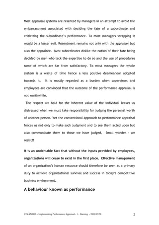 CFZAMBIA - Implementing Performance Appraisal- L. Barning - 2009/02/28 2
Most appraisal systems are resented by managers in an attempt to avoid the
embarrassment associated with deciding the fate of a subordinate and
criticizing the subordinate’s performance. To most managers scrapping it
would be a lesser evil. Resentment remains not only with the appraiser but
also the appraisee. Most subordinates dislike the notion of their fate being
decided by men who lack the expertise to do so and the use of procedures
some of which are far from satisfactory. To most managers the whole
system is a waste of time hence a less positive deameanour adopted
towards it. It is mostly regarded as a burden when supervisors and
employees are convinced that the outcome of the performance appraisal is
not worthwhile.
The respect we hold for the inherent value of the individual leaves us
distressed when we must take responsibility for judging the personal worth
of another person. Yet the conventional approach to performance appraisal
forces us not only to make such judgment and to see them acted upon but
also communicate them to those we have judged. Small wonder - we
resist!!
It is an undeniable fact that without the inputs provided by employees,
organizations will cease to exist in the first place. Effective management
of an organization’s human resource should therefore be seen as a primary
duty to achieve organizational survival and success in today’s competitive
business environment.
A behaviour known as performance
 