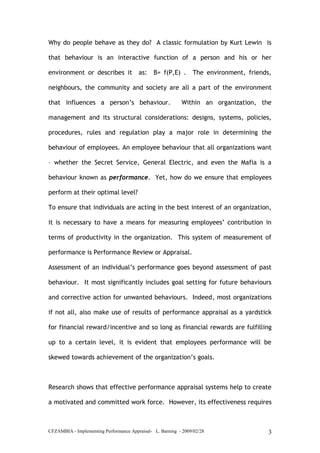 CFZAMBIA - Implementing Performance Appraisal- L. Barning - 2009/02/28 3
Why do people behave as they do? A classic formulation by Kurt Lewin is
that behaviour is an interactive function of a person and his or her
environment or describes it as: B= f(P,E) . The environment, friends,
neighbours, the community and society are all a part of the environment
that influences a person’s behaviour. Within an organization, the
management and its structural considerations: designs, systems, policies,
procedures, rules and regulation play a major role in determining the
behaviour of employees. An employee behaviour that all organizations want
– whether the Secret Service, General Electric, and even the Mafia is a
behaviour known as performance. Yet, how do we ensure that employees
perform at their optimal level?
To ensure that individuals are acting in the best interest of an organization,
it is necessary to have a means for measuring employees’ contribution in
terms of productivity in the organization. This system of measurement of
performance is Performance Review or Appraisal.
Assessment of an individual’s performance goes beyond assessment of past
behaviour. It most significantly includes goal setting for future behaviours
and corrective action for unwanted behaviours. Indeed, most organizations
if not all, also make use of results of performance appraisal as a yardstick
for financial reward/incentive and so long as financial rewards are fulfilling
up to a certain level, it is evident that employees performance will be
skewed towards achievement of the organization’s goals.
Research shows that effective performance appraisal systems help to create
a motivated and committed work force. However, its effectiveness requires
 