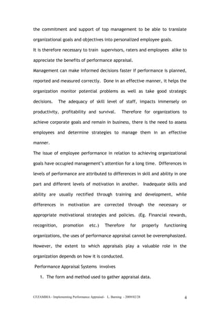 CFZAMBIA - Implementing Performance Appraisal- L. Barning - 2009/02/28 4
the commitment and support of top management to be able to translate
organizational goals and objectives into personalized employee goals.
It is therefore necessary to train supervisors, raters and employees alike to
appreciate the benefits of performance appraisal.
Management can make informed decisions faster if performance is planned,
reported and measured correctly. Done in an effective manner, it helps the
organization monitor potential problems as well as take good strategic
decisions. The adequacy of skill level of staff, impacts immensely on
productivity, profitability and survival. Therefore for organizations to
achieve corporate goals and remain in business, there is the need to assess
employees and determine strategies to manage them in an effective
manner.
The issue of employee performance in relation to achieving organizational
goals have occupied management’s attention for a long time. Differences in
levels of performance are attributed to differences in skill and ability in one
part and different levels of motivation in another. Inadequate skills and
ability are usually rectified through training and development, while
differences in motivation are corrected through the necessary or
appropriate motivational strategies and policies. (Eg. Financial rewards,
recognition, promotion etc.) Therefore for properly functioning
organizations, the uses of performance appraisal cannot be overemphasized.
However, the extent to which appraisals play a valuable role in the
organization depends on how it is conducted.
Performance Appraisal Systems involves
1. The form and method used to gather appraisal data.
 