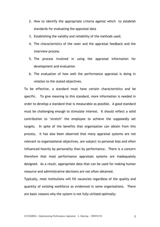 CFZAMBIA - Implementing Performance Appraisal- L. Barning - 2009/02/28 5
2. How to identify the appropriate criteria against which to establish
standards for evaluating the appraisal data
3. Establishing the validity and reliability of the methods used;
4. The characteristics of the rater and the appraisal feedback and the
interview process
5. The process involved in using the appraisal information for
development and evaluation
6. The evaluation of how well the performance appraisal is doing in
relation to the stated objectives.
To be effective, a standard must have certain characteristics and be
specific. To give meaning to this standard, more information is needed in
order to develop a standard that is measurable as possible. A good standard
must be challenging enough to stimulate interest. It should reflect a solid
contribution to ‘stretch’ the employee to achieve the supposedly set
targets. In spite of the benefits that organization can obtain from this
process, it has also been observed that many appraisal systems are not
relevant to organizational objectives, are subject to personal bias and often
influenced heavily by personality than by performance. There is a concern
therefore that most performance appraisals systems are inadequately
designed. As a result, appropriate data that can be used for making human
resource and administrative decisions are not often obtained.
Typically, most institutions will fill vacancies regardless of the quality and
quantity of existing workforce as evidenced in some organizations. There
are basic reasons why the system is not fully utilized optimally:
 