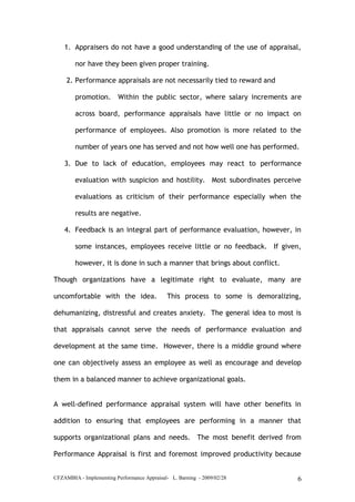 CFZAMBIA - Implementing Performance Appraisal- L. Barning - 2009/02/28 6
1. Appraisers do not have a good understanding of the use of appraisal,
nor have they been given proper training.
2. Performance appraisals are not necessarily tied to reward and
promotion. Within the public sector, where salary increments are
across board, performance appraisals have little or no impact on
performance of employees. Also promotion is more related to the
number of years one has served and not how well one has performed.
3. Due to lack of education, employees may react to performance
evaluation with suspicion and hostility. Most subordinates perceive
evaluations as criticism of their performance especially when the
results are negative.
4. Feedback is an integral part of performance evaluation, however, in
some instances, employees receive little or no feedback. If given,
however, it is done in such a manner that brings about conflict.
Though organizations have a legitimate right to evaluate, many are
uncomfortable with the idea. This process to some is demoralizing,
dehumanizing, distressful and creates anxiety. The general idea to most is
that appraisals cannot serve the needs of performance evaluation and
development at the same time. However, there is a middle ground where
one can objectively assess an employee as well as encourage and develop
them in a balanced manner to achieve organizational goals.
A well-defined performance appraisal system will have other benefits in
addition to ensuring that employees are performing in a manner that
supports organizational plans and needs. The most benefit derived from
Performance Appraisal is first and foremost improved productivity because
 