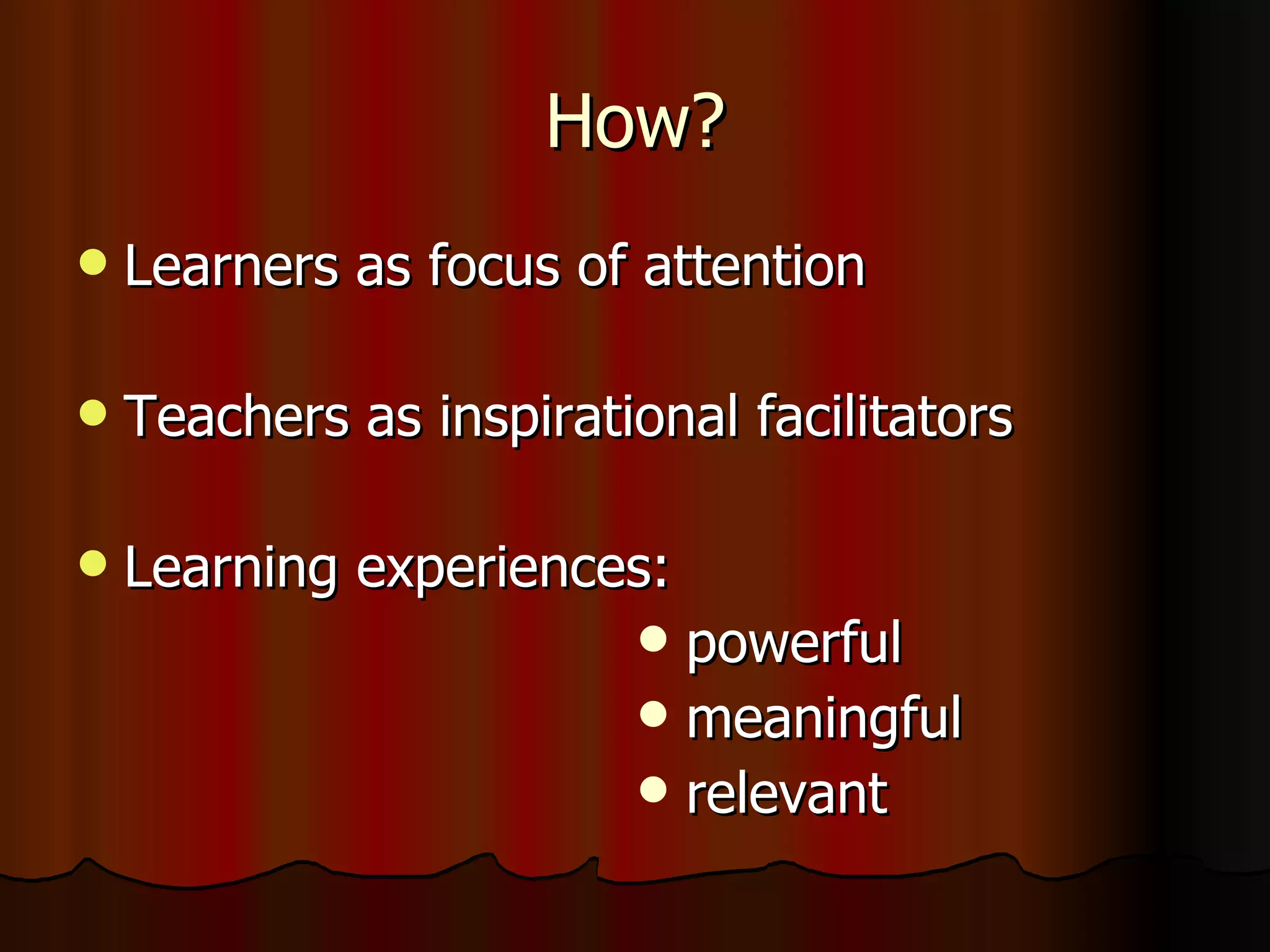 How? Learners as focus of attention Teachers as inspirational facilitators Learning experiences: powerful meaningful relevant  