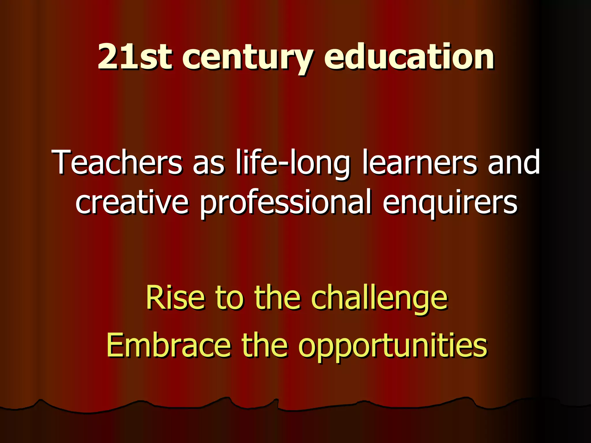 21st century education Teachers as life-long learners and creative professional enquirers Rise to the challenge Embrace the opportunities 