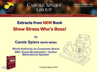 Extracts from NEW Book
Show Stress Who’s Boss!
                By

 Carole Spiers MIHPE MISMA
World Authority on Corporate Stress
 BBC Guest-Broadcaster • Author
       Motivational Speaker



                     © Carole Spiers 2012
 