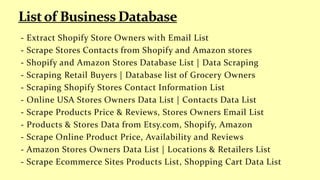 - Extract Shopify Store Owners with Email List
- Scrape Stores Contacts from Shopify and Amazon stores
- Shopify and Amazon Stores Database List | Data Scraping
- Scraping Retail Buyers | Database list of Grocery Owners
- Scraping Shopify Stores Contact Information List
- Online USA Stores Owners Data List | Contacts Data List
- Scrape Products Price & Reviews, Stores Owners Email List
- Products & Stores Data from Etsy.com, Shopify, Amazon
- Scrape Online Product Price, Availability and Reviews
- Amazon Stores Owners Data List | Locations & Retailers List
- Scrape Ecommerce Sites Products List, Shopping Cart Data List
 