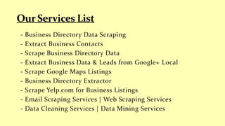 - Business Directory Data Scraping
- Extract Business Contacts
- Scrape Business Directory Data
- Extract Business Data & Leads from Google+ Local
- Scrape Google Maps Listings
- Business Directory Extractor
- Scrape Yelp.com for Business Listings
- Email Scraping Services | Web Scraping Services
- Data Cleaning Services | Data Mining Services
 