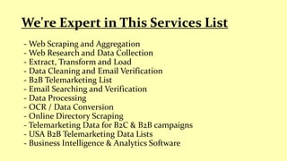 - Web Scraping and Aggregation
- Web Research and Data Collection
- Extract, Transform and Load
- Data Cleaning and Email Verification
- B2B Telemarketing List
- Email Searching and Verification
- Data Processing
- OCR / Data Conversion
- Online Directory Scraping
- Telemarketing Data for B2C & B2B campaigns
- USA B2B Telemarketing Data Lists
- Business Intelligence & Analytics Software
We're Expert in This Services List
 