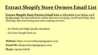 Extract Shopify Store Owners Email List at Affordable Cost! Relax, we'll
do the work! We specialized in online directory scraping, email searching, data
cleaning, data harvesting and web scraping services.
- It’s Fresh and High Quality Database.
- Get Free Sample from us.
Website: http://www.webscrapingexpert.com
Email ID: info@webscrapingexpert.com
Skype: nprojectshub
Extract Shopify Store Owners Email List
 