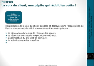 ENJEUX
La voix du client, une pépite qui réduit les coûts !
12
Reproduction intégrale ou partielle illicite
Réduire
massivement les
coûts de
traitement des
réponses
L’exploitation de la voix du client, adaptée et déployée dans l’organisation de
l’entreprise permet de réduire massivement les coûts grâce à :
La diminution du temps de réponse des agents,
La réduction des appels téléphoniques entrants,
L’optimisation du site web en self care,
La substitution à des enquêtes,
… .
Assurance&Voixduclient-Unenjeustratégiquemajeur!
ProposéparJean-LucGambey
 