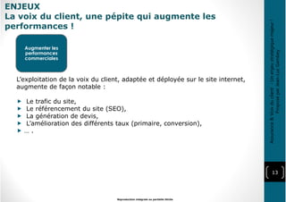ENJEUX
La voix du client, une pépite qui augmente les
performances !
13
Reproduction intégrale ou partielle illicite
Augmenter les
performances
commerciales
L’exploitation de la voix du client, adaptée et déployée sur le site internet,
augmente de façon notable :
Le trafic du site,
Le référencement du site (SEO),
La génération de devis,
L’amélioration des différents taux (primaire, conversion),
… .
Assurance&Voixduclient-Unenjeustratégiquemajeur!
ProposéparJean-LucGambey
 