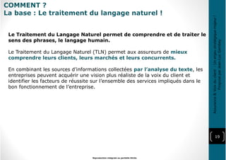 19
Reproduction intégrale ou partielle illicite
Assurance&Voixduclient-Unenjeustratégiquemajeur!
ProposéparJean-LucGambey
Le Traitement du Langage Naturel permet de comprendre et de traiter le
sens des phrases, le langage humain.
Le Traitement du Langage Naturel (TLN) permet aux assureurs de mieux
comprendre leurs clients, leurs marchés et leurs concurrents.
En combinant les sources d’informations collectées par l’analyse du texte, les
entreprises peuvent acquérir une vision plus réaliste de la voix du client et
identifier les facteurs de réussite sur l’ensemble des services impliqués dans le
bon fonctionnement de l’entreprise.
COMMENT ?
La base : Le traitement du langage naturel !
 