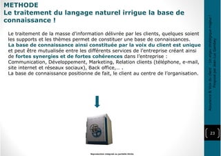 23
Reproduction intégrale ou partielle illicite
Assurance&Voixduclient-Unenjeustratégiquemajeur!
ProposéparJean-LucGambey
Le traitement de la masse d’information délivrée par les clients, quelques soient
les supports et les thèmes permet de constituer une base de connaissances.
La base de connaissance ainsi constituée par la voix du client est unique
et peut être mutualisée entre les différents services de l’entreprise créant ainsi
de fortes synergies et de fortes cohérences dans l’entreprise :
Communication, Développement, Marketing, Relation clients (téléphone, e-mail,
site internet et réseaux sociaux), Back office,… .
La base de connaissance positionne de fait, le client au centre de l’organisation.
METHODE
Le traitement du langage naturel irrigue la base de
connaissance !
 
