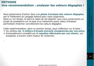 25
Reproduction intégrale ou partielle illicite
Assurance&Voixduclient-Unenjeustratégiquemajeur!
ProposéparJean-LucGambey
METHODE
Une recommandation : analyser les valeurs dégagées !
Nous préconisons d’entrer dans une phase d’analyse des valeurs dégagées
par le Traitement du Langage Naturel pour votre organisme.
Dans un 1er temps, et dans le cadre de cet objectif, nous vous construisons un
projet de prestations sur la base d’un traitement ayant valeur d’analyse
permettant d’estimer concrètement les valeurs dégagées.
Cette expérimentation, dans un premier temps, peut s’effectuer sur la base :
Du contenu de X milliers d’emails entrants réceptionnés par vos soins,
Eventuellement complété par X requêtes effectuées par vos clients, vos
prospects, à travers votre moteur de recherche.
.
 