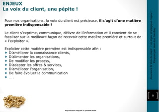 ENJEUX
La voix du client, une pépite !
9
Reproduction intégrale ou partielle illicite
Pour nos organisations, la voix du client est précieuse, il s'agit d'une matière
première indispensable !
Le client s’exprime, communique, délivre de l’information et il convient de se
focaliser sur la meilleure façon de recevoir cette matière première et surtout de
« l’exploiter ».
Exploiter cette matière première est indispensable afin :
D’améliorer la connaissance clients,
D’alimenter les organisations,
De modifier les process,
D’adapter les offres & services,
D’améliorer l’organisation,
De faire évoluer la communication
… .
Assurance&Voixduclient-Unenjeustratégiquemajeur!
ProposéparJean-LucGambey
 