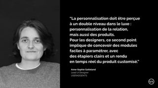 Anne-Sophie Gotteland
Lead UI Designer
USERADGENTS
“La personnalisation doit être perçue
à un double niveau dans le luxe :
personnalisation de la relation,
mais aussi des produits.
Pour les designers, ce second point
implique de concevoir des modules
faciles à paramétrer, avec
des étapiers clairs et un rendu
en temps réel du produit customisé.”
 
