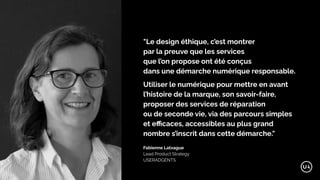 "Le design éthique, c’est montrer
par la preuve que les services
que l’on propose ont été conçus
dans une démarche numérique responsable.
Utiliser le numérique pour mettre en avant
l’histoire de la marque, son savoir-faire,
proposer des services de réparation
ou de seconde vie, via des parcours simples
et eﬃcaces, accessibles au plus grand
nombre s’inscrit dans cette démarche."
Fabienne Latxague
Lead Product Strategy
USERADGENTS
 